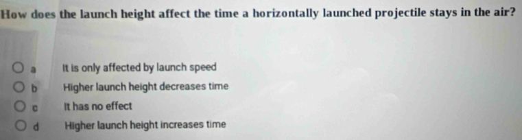 How does the launch height affect the time a horizontally launched projectile stays in the air?
a It is only affected by launch speed
b Higher launch height decreases time
c It has no effect
d Higher launch height increases time