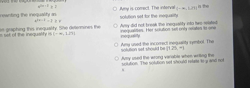 ved the exponential inequality
4^(2x-2)≥ 2
rewriting the inequality as Amy is correct. The interval (-∈fty ,1.25] is the
solution set for the inequality.
4^(2x-2)-2≥ Y
Amy did not break the inequality into two related
n graphing this inequality. She determines the inequalities. Her solution set only relates to one
n set of the inequality is (-∈fty ,1.25] inequality.
Amy used the incorrect inequality symbol. The
solution set should be [1.25,∈fty ).
Amy used the wrong variable when writing the
solution. The solution set should relate to y and not
X.