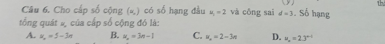 (y ) th
Câu 6. Cho cấp số cộng (ư) có số hạng đầu u_1=2 và công sai d=3. Số hạng
tổng quát 2, của cấp số cộng đó là:
A. u_n=5-3n B. u_n=3n-1 C. u_n=2-3n D. u_n=2.3^(n-1)