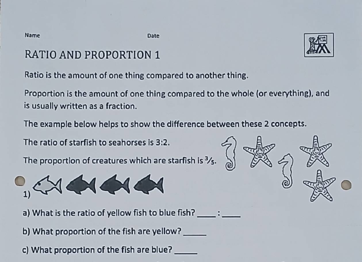 Name Date 
RATIO AND PROPORTION 1 
Ratio is the amount of one thing compared to another thing. 
Proportion is the amount of one thing compared to the whole (or everything), and 
is usually written as a fraction. 
The example below helps to show the difference between these 2 concepts. 
The ratio of starfish to seahorses is 3:2. 
The proportion of creatures which are starfish is ¾. 
1) 
a) What is the ratio of yellow fish to blue fish? _:_ 
b) What proportion of the fish are yellow?_ 
c) What proportion of the fish are blue?_