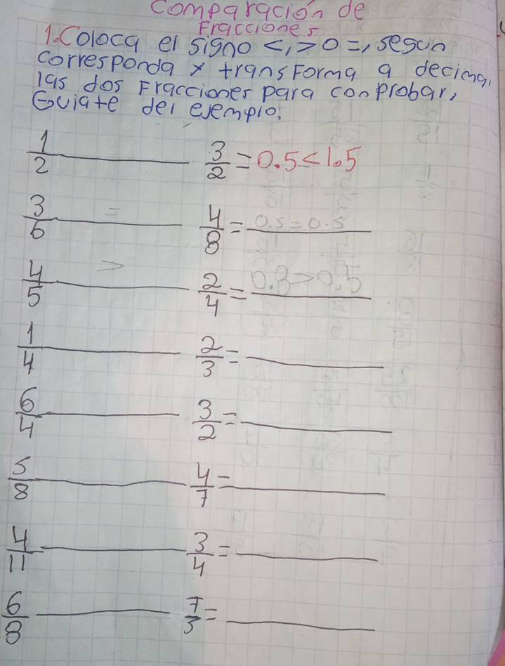 comparacion de 
Fracciones 
1. Coloca el signo 0=,ses oo 
corresponda x+r9ns Forma a decimg 
las dos Fracciones para conprobar, 
Gviate dei evempio,
 1/2  _  _  3/2 =0.5<1.5
 3/6 = □  4/8 =frac 0.5=0.5
 4/5 > _  2/4 =frac 0.3>0.5
 1/4  _ 
_  2/3 =
 6/4 - _  3/2 = _
 5/8  _  4/7 = _ 
_  4/11 -
frac 1/5
- 3/4 = _ 
_  6/8 
 7/3 = _