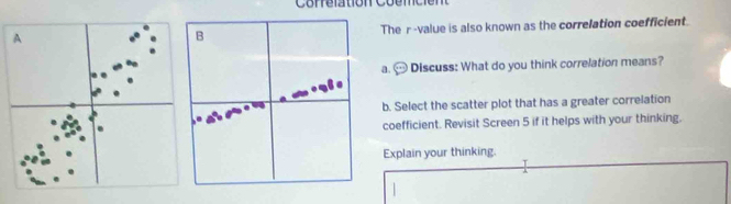 Correlationc 
A The r -value is also known as the correlation coefficient. 
B 
a. Discuss: What do you think correlation means? 
b. Select the scatter plot that has a greater correlation 
coefficient. Revisit Screen 5 if it helps with your thinking. 
Explain your thinking.