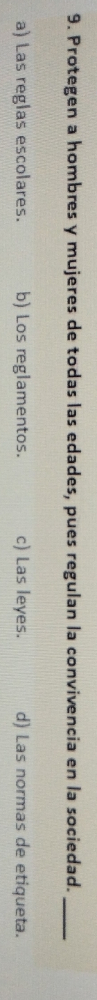 Protegen a hombres y mujeres de todas las edades, pues regulan la convivencia en la sociedad._
a) Las reglas escolares. b) Los reglamentos. c) Las leyes. d) Las normas de etiqueta.