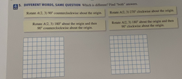 4 5. DIFFERENT WORDS, SAME QUESTION Which is different? Find “both” answers.
Rotate A(2,3)90° counterclockwise about the origin. Rotate A(2,3)270° clockwise about the origin.
Rotate A(2,3)180° about the origin and then Rotate A(2,3)180° about the origin and then
90°
90° counterclockwise about the origin. clockwise about the origin.