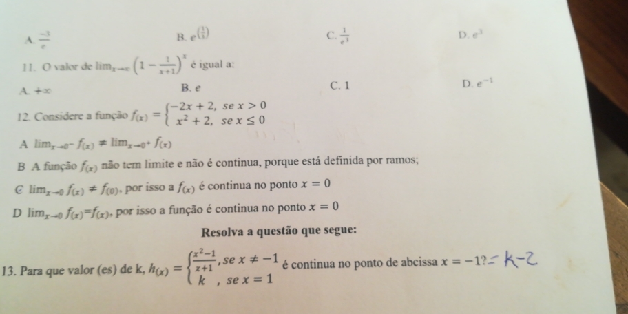 B. e^((frac 1)3)
C.
A.  (-3)/e   1/e^3  D. e^3
11. O valor de lim_xto ∈fty (1- 1/x+1 )^x é igual a:
A. +∈fty B. e C. 1 D. e^(-1)
12. Considere a função f_(x)=beginarrayl -2x+2,sex>0 x^2+2,sex≤ 0endarray.
A lim_xto 0^-f_(x)!= lim_xto 0^+f_(x)
B A função f_(x) não tem limite e não é continua, porque está definida por ramos;
C lim_xto 0f_(x)!= f_(0) , por isso a f_(x) é continua no ponto x=0
D lim _xto 0f_(x)=f_(x) , por isso a função é continua no ponto x=0
Resolva a questão que segue:
13. Para que valor (es) de k, h_(x)=beginarrayl  (x^2-1)/x+1 ,sex!= -1 k,sex=1endarray. é continua no ponto de abcissa x=-1