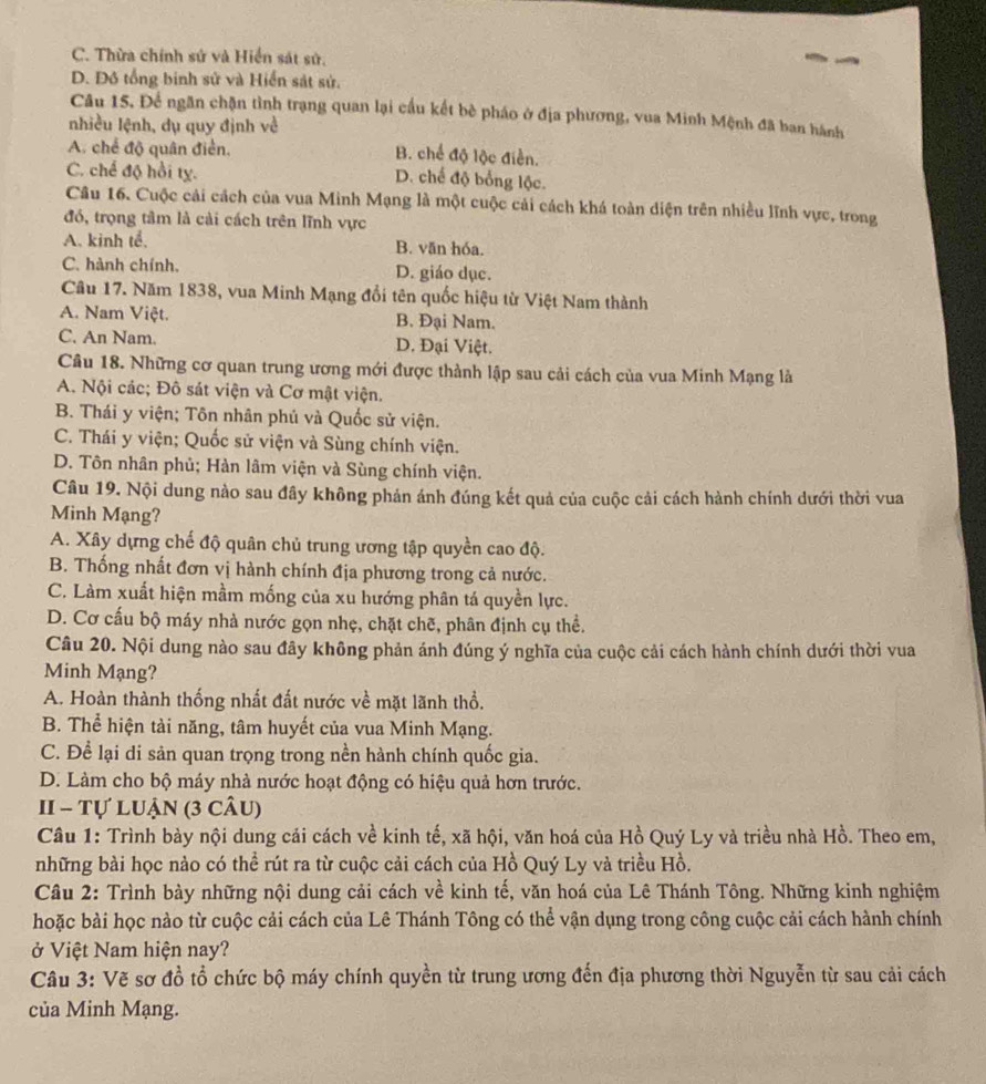 C. Thừa chính sứ và Hiển sát sử.
D. Đô tổng binh sử và Hiển sát sử.
Câu 15. Để ngân chặn tình trạng quan lại cầu kết bè pháo ở địa phương, vua Minh Mệnh đã ban hành
nhiều lệnh, dụ quy định về
A. chế độ quân điển. B. chế độ lộc điễn.
C. chế độ hồi tỵ. D. chế độ bổng lộc.
Câu 16. Cuộc cải cách của vua Minh Mạng là một cuộc cải cách khá toàn diện trên nhiều lĩnh vực, trong
đó, trọng tâm là cải cách trên lĩnh vực
A. kinh tể. B. văn hóa.
C. hành chính. D. giáo dục.
Câu 17. Năm 1838, vua Minh Mạng đổi tên quốc hiệu từ Việt Nam thành
A. Nam Việt. B. Đại Nam.
C. An Nam. D. Đại Việt.
Câu 18. Những cơ quan trung ương mới được thành lập sau cải cách của vua Minh Mạng là
A. Nội các; Đô sát viện và Cơ mật viện.
B. Thái y viện; Tôn nhân phú và Quốc sử viện.
C. Thái y viện; Quốc sử viện và Sùng chính viện.
D. Tôn nhân phủ; Hàn lâm viện và Sùng chính viện.
Câu 19. Nội dung nào sau đây không phản ánh đúng kết quả của cuộc cải cách hành chính dưới thời vua
Minh Mạng?
A. Xây dựng chế độ quân chủ trung ương tập quyền cao độ.
B. Thống nhất đơn vị hành chính địa phương trong cả nước.
C. Làm xuất hiện mầm mống của xu hướng phân tá quyền lực.
D. Cơ cấu bộ máy nhà nước gọn nhẹ, chặt chẽ, phân định cụ thể.
Câu 20. Nội dung nào sau đây không phản ánh đúng ý nghĩa của cuộc cải cách hành chính dưới thời vua
Minh Mạng?
A. Hoàn thành thống nhất đất nước về mặt lãnh thổ.
B. Thể hiện tài năng, tâm huyết của vua Minh Mạng.
C. Để lại di sản quan trọng trong nền hành chính quốc gia.
D. Làm cho bộ máy nhà nước hoạt động có hiệu quả hơn trước.
I - Tự luận (3 câu)
Câu 1: Trình bày nội dung cái cách về kinh tế, xã hội, văn hoá của Hồ Quý Ly và triều nhà Hồ. Theo em,
những bài học nào có thể rút ra từ cuộc cải cách của Hồ Quý Ly và triều Hồ.
Câu 2: Trình bày những nội dung cải cách về kinh tế, văn hoá của Lê Thánh Tông. Những kinh nghiệm
hoặc bài học nào từ cuộc cải cách của Lê Thánh Tông có thể vận dụng trong công cuộc cải cách hành chính
ở Việt Nam hiện nay?
Câu 3: Vẽ sơ đồ tổ chức bộ máy chính quyền từ trung ương đến địa phương thời Nguyễn từ sau cải cách
của Minh Mạng.