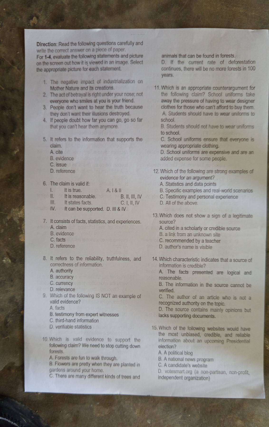 Direction: Read the following questions carefully and
write the correct answer on a piece of paper.
For 1-4, evaluate the following statements and picture animals that can be found in forests.
on the screen out how it is viewed in an image. Select D. If the current rate of deforestation
the appropriate picture for each statement. continues, there will be no more forests in 100
years.
1. The negative impact of industrialization on
Mother Nature and its creations. 11.Which is an appropriate counterargument for
2. The act of betrayal is right under your nose; not the following claim? School uniforms take
everyone who smiles at you is your friend. away the pressure of having to wear designer 
3. People don't want to hear the truth because clothes for those who can't afford to buy them.
they don't want their illusions destroyed. A. Students should have to wear uniforms to
4. If people doubt how far you can go, go so far school.
that you can't hear them anymore. B. Students should not have to wear uniforms
to school.
5. It refers to the information that supports the C. School uniforms ensure that everyone is
claim. wearing appropriate clothing.
A. cite D. School uniforms are expensive and are an
B. evidence added expense for some people.
C. issue
D. reference 12. Which of the following are strong examples of
evidence for an argument?
6. The claim is valid if: A. Statistics and data points
I. It is true. A. I & l B. Specific examples and real-world scenarios
II. It is reasonable. B. II, III, IV C. Testimony and personal experience
III. It states facts. C. I, II, I D. All of the above.
IV. It can be supported. D. III & IV
13. Which does not show a sign of a legitimate
7. It consists of facts, statistics, and experiences. source?
A. claim A. cited in a scholarly or credible source
B. evidence B. a link from an unknown site
C. facts C. recommended by a teacher
D. reference D. author's name is visible
8. It refers to the reliability, truthfulness, and 14. Which characteristic indicates that a source of
correctness of information. information is credible?
A. authority A. The facts presented are logical and
B. accuracy reasonable.
C. currency B. The information in the source cannot be
D. relevance verified.
9. Which of the following IS NOT an example of C. The author of an article who is not a
valid evidence? recognized authority on the topic.
A. facts D. The source contains mainly opinions but
B. testimony from expert witnesses lacks supporting documents.
C. third-hand information
D. verifiable statistics 15. Which of the following websites would have
the most unbiased, credible, and reliable
10. Which is valid evidence to support the information about an upcoming Presidential
following claim? We need to stop cutting down election?
forests. A. A political blog
A. Forests are fun to walk through. B. A national news program
B. Flowers are pretty when they are planted in C. A candidate's website
gardens around your home. D. votesmart.org (a non-partisan, non-profit,
C. There are many different kinds of trees and independent organization)