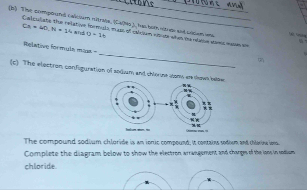 The compound calcium nitrate, (Ca(No_3) , has both nitrate and calcium ions.
Ca=40, N=14 and O=16
Calculate the relative formula mass of calcium nitrate when the relative atomic masses are: 
(x Uing 

_ 
Relative formula mass = 
. 
2 
(c) The electron configuration of sodium and chlorine atoms are shownw: 
The compound sodium chloride is an ionic compound; it contains sodium and chlorine ions 
Complete the diagram below to show the electron arrangement and charges of the ions in sodium 
chloride.