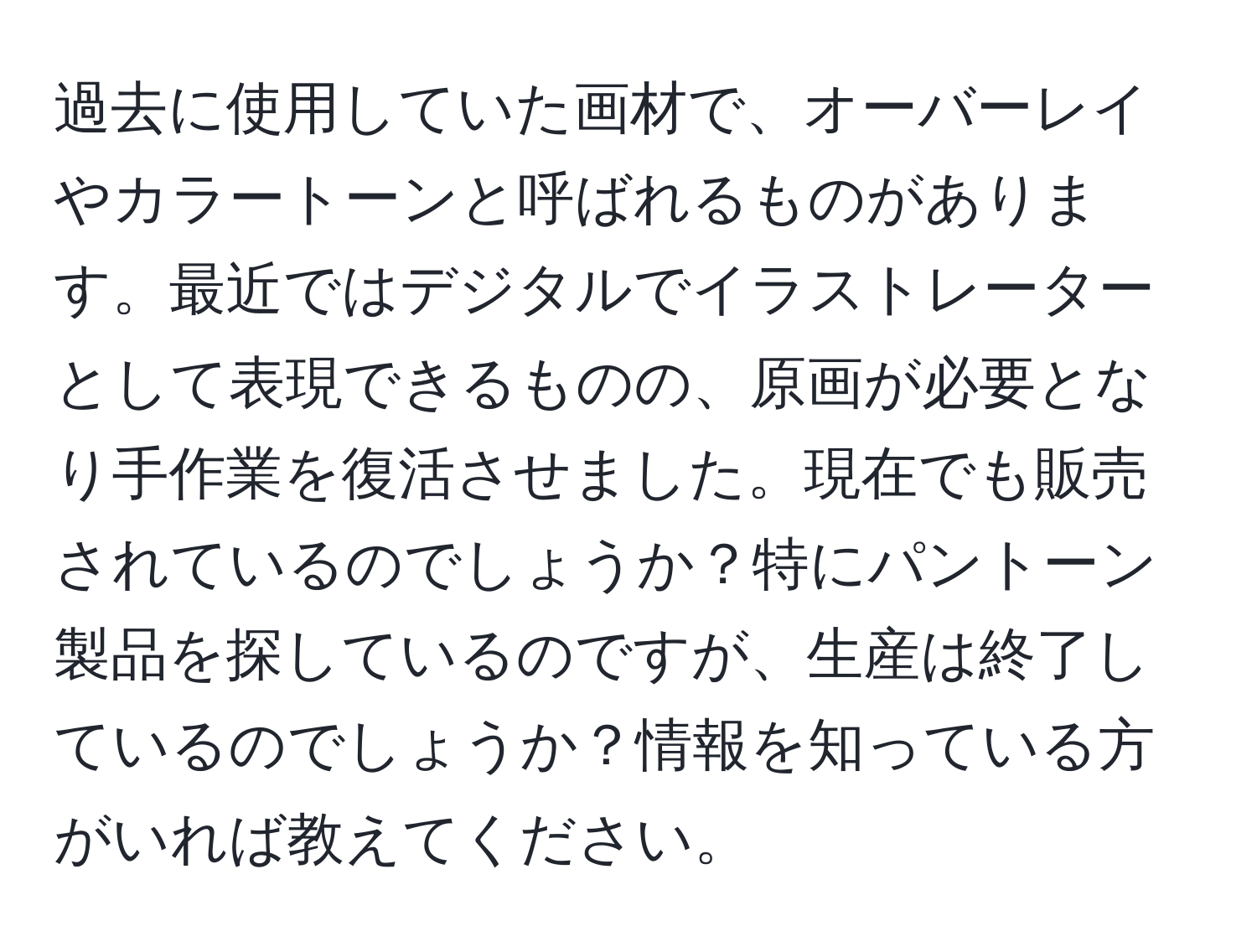 過去に使用していた画材で、オーバーレイやカラートーンと呼ばれるものがあります。最近ではデジタルでイラストレーターとして表現できるものの、原画が必要となり手作業を復活させました。現在でも販売されているのでしょうか？特にパントーン製品を探しているのですが、生産は終了しているのでしょうか？情報を知っている方がいれば教えてください。