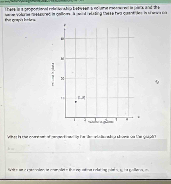 a e  145958assgnments 398248   84333 8708
There is a proportional relationship between a volume measured in pints and the
same volume measured in gallons. A point relating these two quantities is shown on
the graph below.
What is the constant of proportionality for the relationship shown on the graph?
k=
Write an expression to complete the equation relating pints, y, to gallons, x.