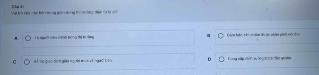 Vai trò của các bên trung gian trong thị trường điện tử là gì?
A Là người bán chính trong thị trường. B Đám báo sản phẩm được phân phối nội địa
C Hỗ trợ giao dịch giữa người mua và người bán. D Cung cấp dịch vụ logistics độc quyền.