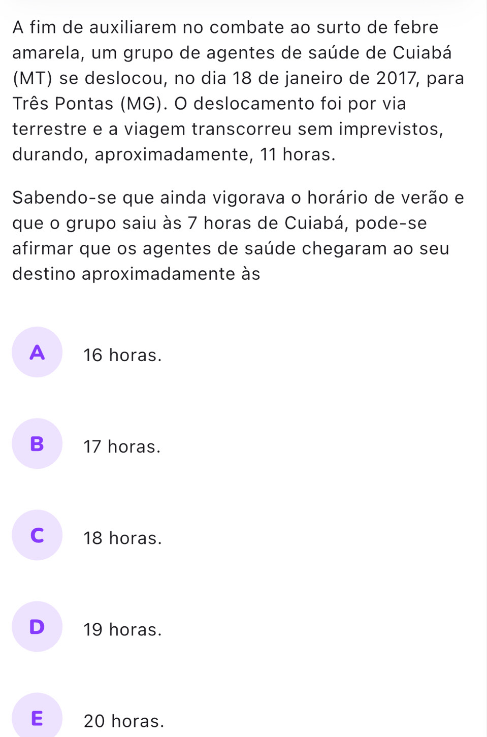 A fim de auxiliarem no combate ao surto de febre
amarela, um grupo de agentes de saúde de Cuiabá
(MT) se deslocou, no dia 18 de janeiro de 2017, para
Três Pontas (MG). O deslocamento foi por via
terrestre e a viagem transcorreu sem imprevistos,
durando, aproximadamente, 11 horas.
Sabendo-se que ainda vigorava o horário de verão e
que o grupo saiu às 7 horas de Cuiabá, pode-se
afirmar que os agentes de saúde chegaram ao seu
destino aproximadamente às
A 16 horas.
B 17 horas.
C 18 horas.
D 19 horas.
E 20 horas.