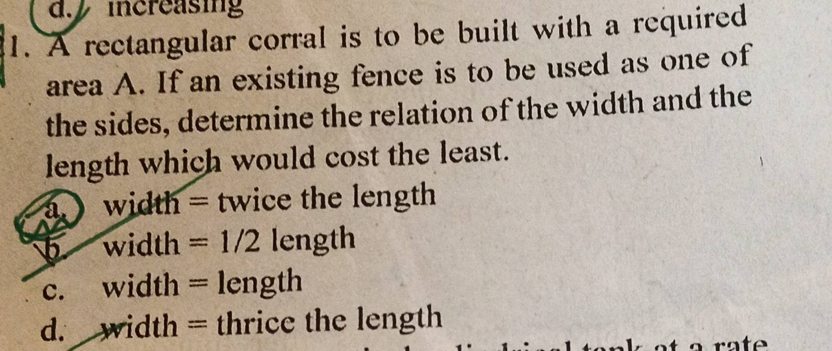 increasing
1. A rectangular corral is to be built with a required
area A. If an existing fence is to be used as one of
the sides, determine the relation of the width and the
length which would cost the least.
a ) width = twice the length
b width =1/2 length
c. width = length
d. width = thrice the length
a ra te