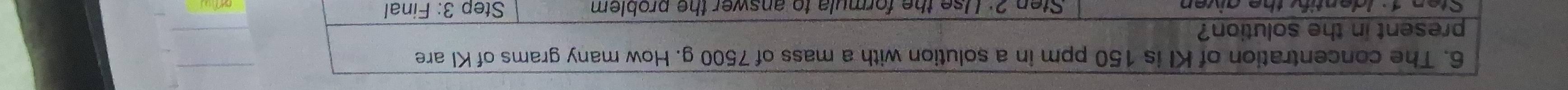 The concentration of KI is 150 ppm in a solution with a mass of 7500 g. How many grams of KI are 
present in the solution? 
Sten 1 : Identify the given Sten 2: Use the formula to answer the problem Step 3: Final