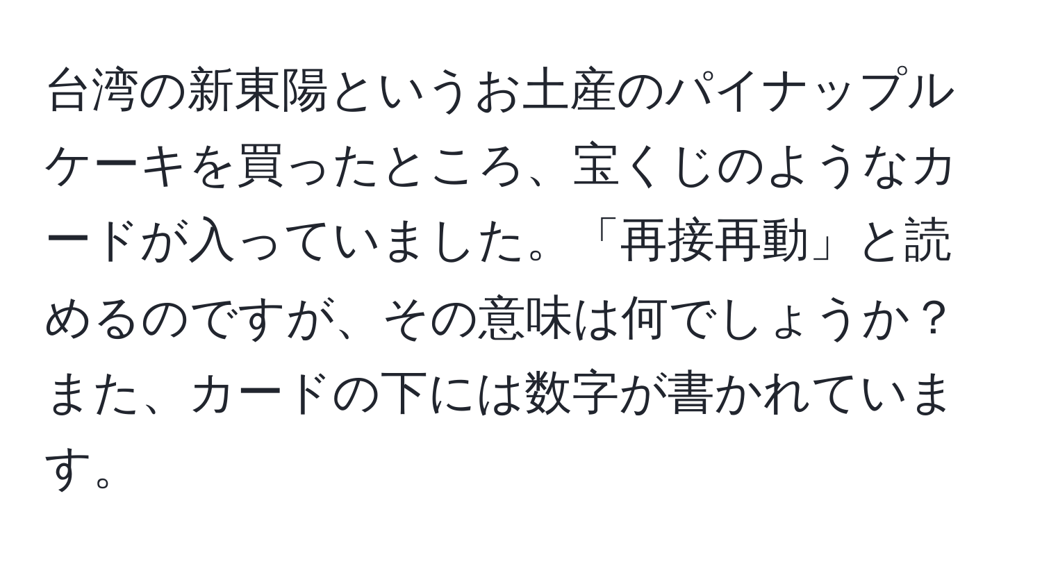 台湾の新東陽というお土産のパイナップルケーキを買ったところ、宝くじのようなカードが入っていました。「再接再動」と読めるのですが、その意味は何でしょうか？また、カードの下には数字が書かれています。