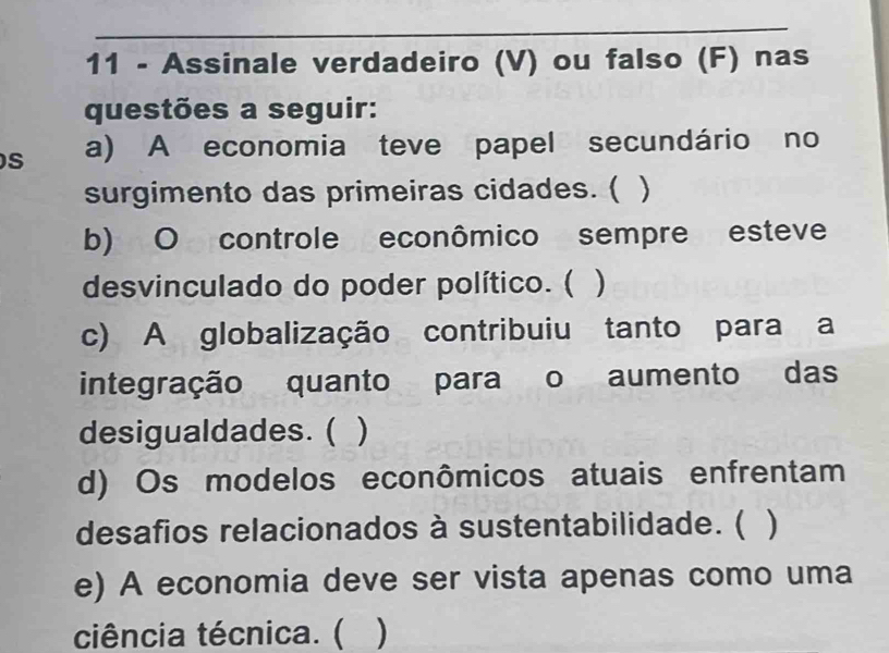 Assinale verdadeiro (V) ou falso (F) nas 
questões a seguir: 
S a) A economia teve papel secundário no 
surgimento das primeiras cidades. ( ) 
b) O controle econômico sempre esteve 
desvinculado do poder político. ( ) 
c) A globalização contribuiu tanto para a 
integração quanto para o aumento das 
desigualdades. ( ) 
d) Os modelos econômicos atuais enfrentam 
desafios relacionados à sustentabilidade. ( ) 
e) A economia deve ser vista apenas como uma 
ciência técnica. ( )