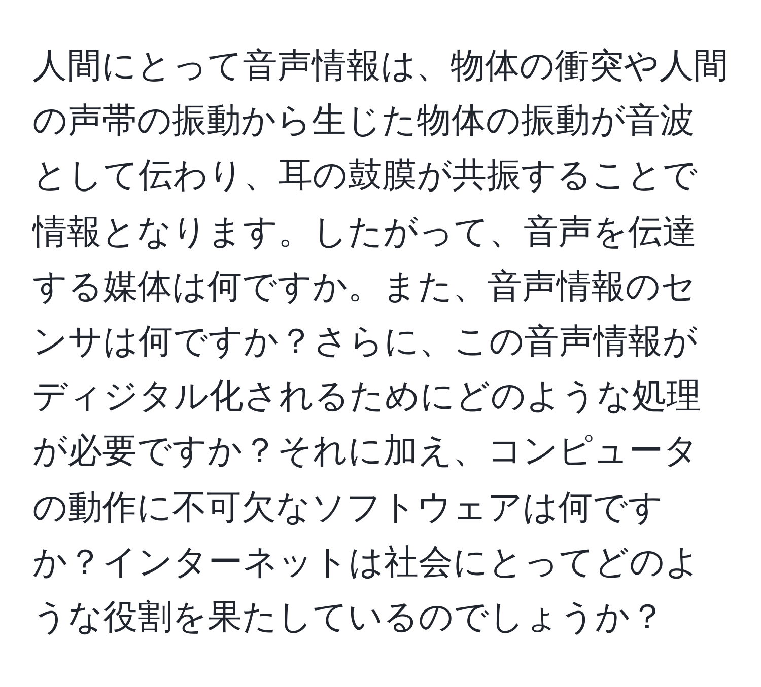 人間にとって音声情報は、物体の衝突や人間の声帯の振動から生じた物体の振動が音波として伝わり、耳の鼓膜が共振することで情報となります。したがって、音声を伝達する媒体は何ですか。また、音声情報のセンサは何ですか？さらに、この音声情報がディジタル化されるためにどのような処理が必要ですか？それに加え、コンピュータの動作に不可欠なソフトウェアは何ですか？インターネットは社会にとってどのような役割を果たしているのでしょうか？