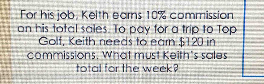 For his job, Keith earns 10% commission 
on his total sales. To pay for a trip to Top 
Golf, Keith needs to earn $120 in 
commissions. What must Keith's sales 
total for the week?