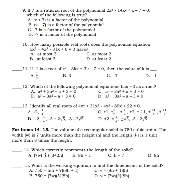 If 7 is a rational root of the polynomial 2x^3-14x^2+x-7=0,
which of the following is true?
A. (x+7) is a factor of the polynomial
B. (x-7) is a factor of the polynomial
C. 7 is a factor of the polynomial
D. -7 is a factor of the polynomial
_10. How many possible real roots does the polynomial equation
5x^3+4x^2-31x+6=0 have?
A. at most 3 C. at most 2
B. at least 3 D. at least 2
_11. If -1 is a root of x^2-3kx+3k-7=0 , then the value of k is_
A.  7/3  B. 3 C. 7 D. 1
_12. Which of the following polynomial equations has −3 as a root?
A. a^3+3a^2-a+3=0 C. a^3-3a^2+a+3=0
B. a^3-3a^2-a+3=0 D. a^3+3a^2-a-3=0
_13. Identify all real roots of 4x^4+31x^3-4x^2-89x+22=0.
A. -2, 1/4  ± 1,±  1/2 ,±  1/4 ,± 2,± 11,±  11/2 ,±  11/4 
C.
B. -2, 1/4 ,-3+2sqrt(5),-3-2sqrt(5) D. ± 2,±  1/4 ,± sqrt(5),-3-2sqrt(5)
For items 14 -15. The volume of a rectangular solid is 750 cubic units. The
width (w) is 7 units more than the height (h) and the length (ℓ) is 1 unit
more than 8 times the height.
_14. Which correctly represents the length of the solid?
A. (7w)(l)(3+2h) B. 8h+1 C. h+7 D. 8h
_15. What is the working equation to find the dimensions of the solid?
A. 750=h(h+7)(8h+1) C. v=(8h+1)(h)
B. 750=(7w)(l)(8h) D. v=(7w)(l)(8h)