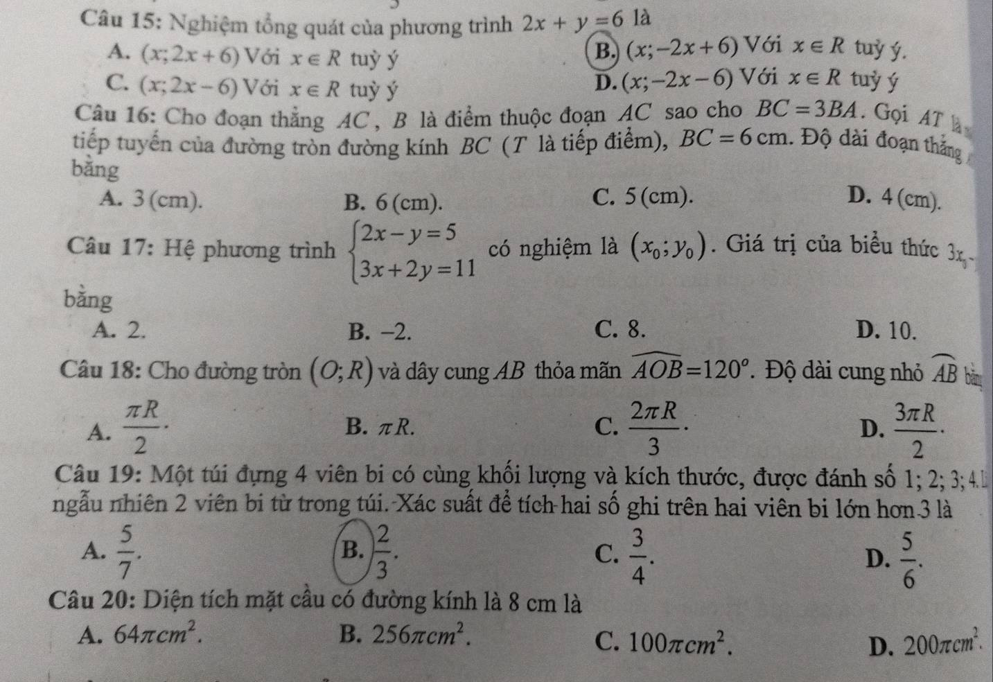 Nghiệm tổng quát của phương trình 2x+y=6 là
A. (x;2x+6) Với x∈ R tuỳ ý
B. (x;-2x+6) Với x∈ R tuỷ ý.
D. (x;-2x-6)
C. (x;2x-6) /ới x∈ R tuỳ ý Với x∈ R tuỷ ý
Câu 16: Cho đoạn thẳng AC , B là điểm thuộc đoạn AC sao cho BC=3BA. Gọi AT 
tiếp tuyến của đường tròn đường kính BC (T là tiếp điểm), BC=6cm.  Độ dài đoạn thắng
bǎng
A. 3 (cm). B. 6 (cm). C. 5(cm). D. 4 (cm).
Câu 17: Hệ phương trình beginarrayl 2x-y=5 3x+2y=11endarray. có nghiệm là (x_0;y_0). Giá trị của biểu thức 3x 
bằng
A. 2. B. −2. C. 8. D. 10.
Câu 18: Cho đường tròn (O;R) và dây cung AB thỏa mãn widehat AOB=120°. Độ dài cung nhỏ widehat AB bān
A.  π R/2 · B. πR. C.  2π R/3 ·  3π R/2 ·
D.
Câu 19: Một túi đựng 4 viên bi có cùng khối lượng và kích thước, được đánh số 1; 2; 3;4l
ngẫu nhiên 2 viên bi từ trong túi. Xác suất để tích hai số ghi trên hai viên bi lớn hơn 3 là
A.  5/7 . ) 2/3 . C.  3/4 .
B.
D.  5/6 .
Câu 20: Diện tích mặt cầu có đường kính là 8 cm là
A. 64π cm^2. B. 256π cm^2.
C. 100π cm^2. D. 200π cm^2.