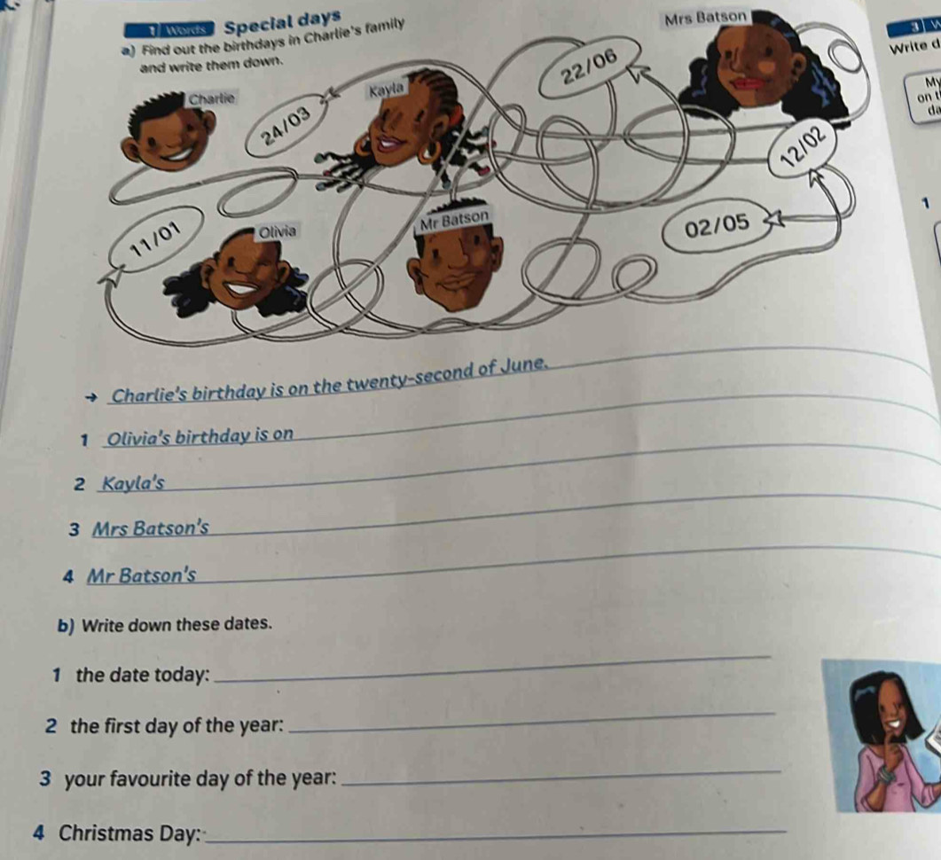 days 
Mrs Batson 
Write d 
My 
on t 
da 
1 
_ 
Charlie's birthday is on the twen 
1 Olivia's birthday is on 
_ 
2 Kayla's 
_ 
_ 
3 Mrs Batson's 
4 Mr Batson's 
b) Write down these dates. 
1 the date today: 
_ 
2 the first day of the year : 
_ 
3 your favourite day of the year : 
_ 
4 Christmas Day :_