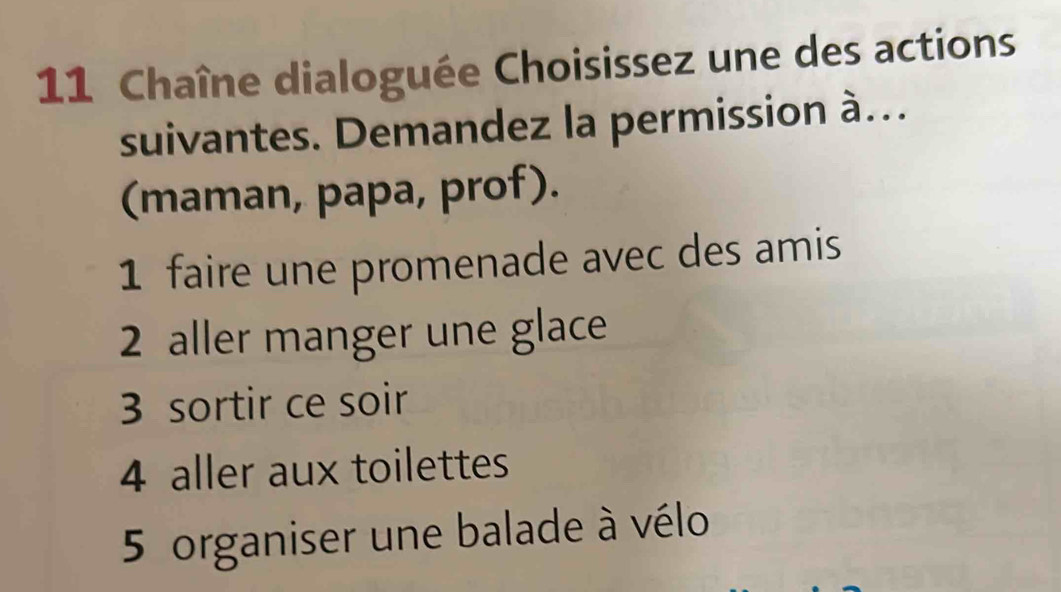 Chaîne dialoguée Choisissez une des actions
suivantes. Demandez la permission à…
(maman, papa, prof).
1 faire une promenade avec des amis
2 aller manger une glace
3 sortir ce soir
4 aller aux toilettes
5 organiser une balade à vélo