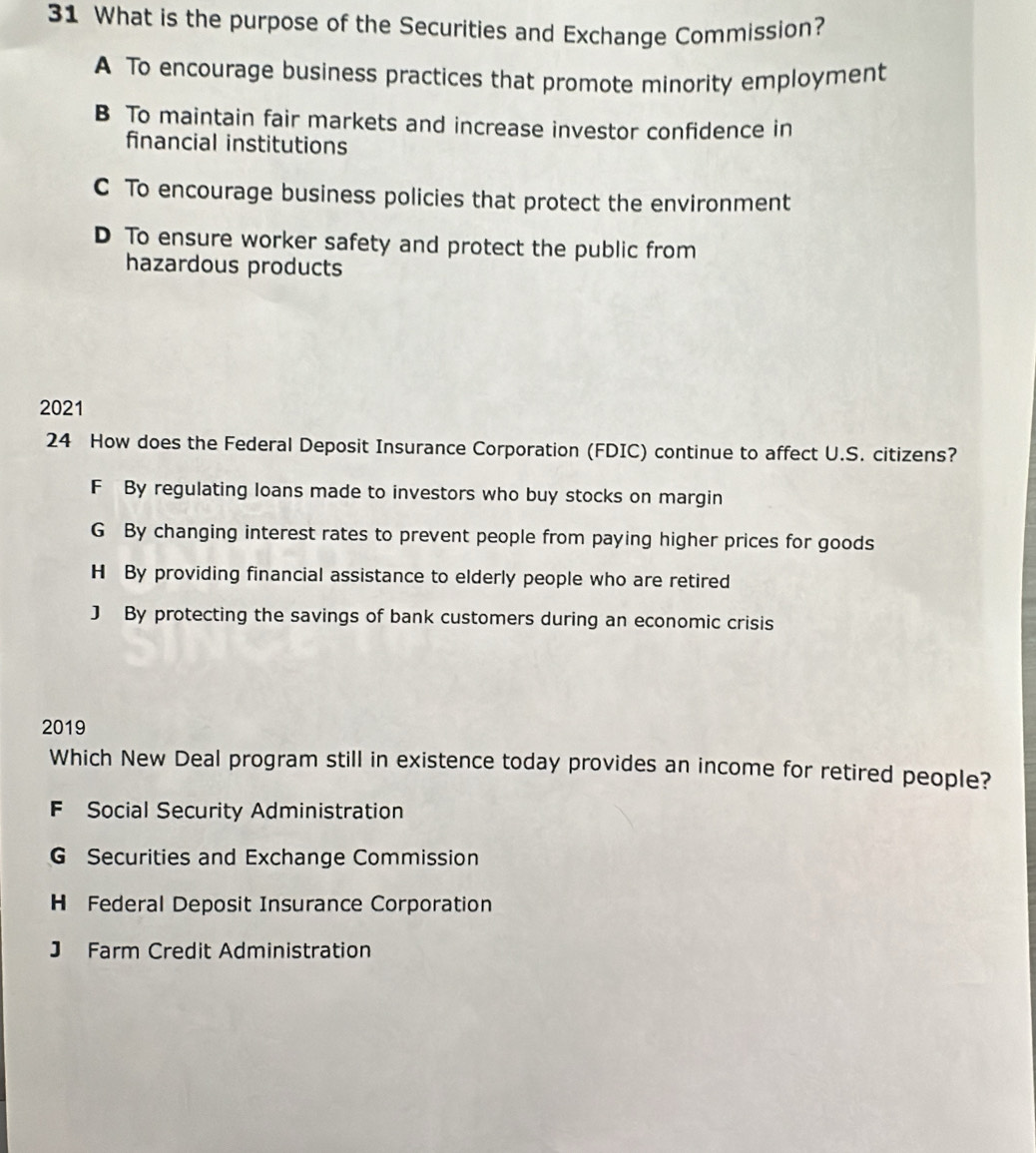 What is the purpose of the Securities and Exchange Commission?
A To encourage business practices that promote minority employment
B To maintain fair markets and increase investor confidence in
financial institutions
C To encourage business policies that protect the environment
D To ensure worker safety and protect the public from
hazardous products
2021
24 How does the Federal Deposit Insurance Corporation (FDIC) continue to affect U.S. citizens?
F By regulating loans made to investors who buy stocks on margin
G By changing interest rates to prevent people from paying higher prices for goods
H By providing financial assistance to elderly people who are retired
J By protecting the savings of bank customers during an economic crisis
2019
Which New Deal program still in existence today provides an income for retired people?
F Social Security Administration
G Securities and Exchange Commission
H Federal Deposit Insurance Corporation
J Farm Credit Administration