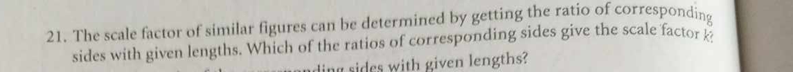 The scale factor of similar figures can be determined by getting the ratio of corresponding 
sides with given lengths. Which of the ratios of corresponding sides give the scale factor k? 
dn ides with given lengths