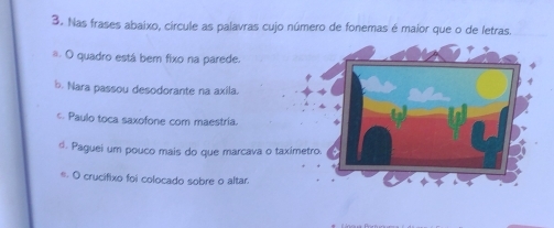 Nas frases abaixo, círcule as palavras cujo número de fonemas é maior que o de letras.
*. O quadro está bem fixo na parede.
b. Nara passou desodorante na axila.
c. Paulo toca saxofone com maestria.
d. Paguei um pouco mais do que marcava o taxim
e. O crucifixo foi colocado sobre o altar.