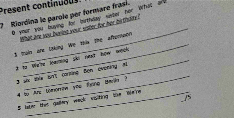 Present continuous 
7 Riordina le parole per formare frasí. 
0 your you buying for birthday sister her What are 
What are you buying your sister for her birthday? 
1 train are taking We this the afternoon 
2 to We're learning ski next how week 
_ 
3 six this isn't coming Ben evening at 
4 to Are tomorrow you flying Berlin ? 
_/5 
5 later this gallery week visiting the We're