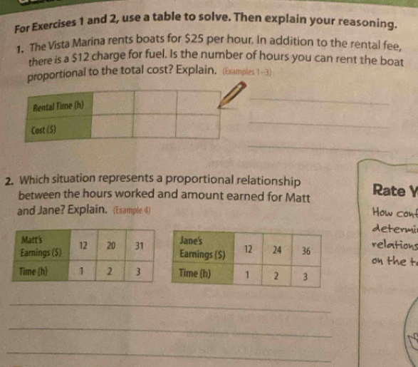 For Exercises 1 and 2, use a table to solve. Then explain your reasoning. 
1. The Vista Marina rents boats for $25 per hour. In addition to the rental fee, 
there is a $12 charge for fuel. Is the number of hours you can rent the boat 
proportional to the total cost? Explain. (Examples 1-3) 
_ 
_ 
_ 
2. Which situation represents a proportional relationship Rate Y
between the hours worked and amount earned for Matt 
and Jane? Explain. (Example 4) How cont 
determi 
relations 
on the t 
_ 
_ 
_