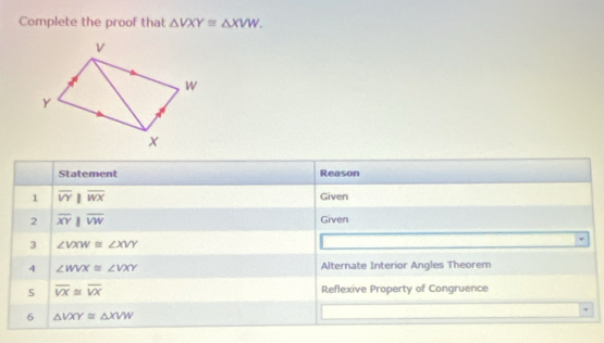 Complete the proof that △ VXY≌ △ XVW. 
Statement Reason 
1 overline VYparallel overline WX Given 
2 overline XYparallel overline VW Given 
3 ∠ VXW≌ ∠ XVY
overline 
4 ∠ WVX≌ ∠ VXY Alternate Interior Angles Theorem 
5 overline VX≌ overline VX Reflexive Property of Congruence 
6 △ VXY≌ △ XVW