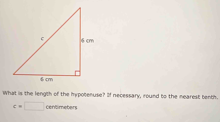 What is the length of the hypotenuse? If necessary, round to the nearest tenth.
c=□ centimeters