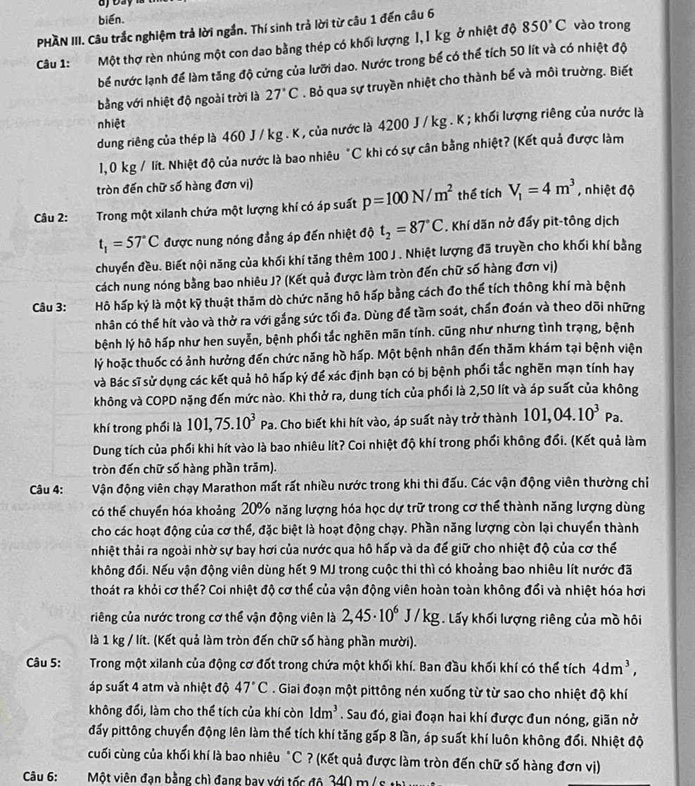 biến. vào trong
PHÀN III. Câu trắc nghiệm trả lời ngắn. Thí sinh trả lời từ câu 1 đến câu 6
Câu 1: Một thợ rèn nhúng một con dao bằng thép có khối lượng 1,1 kg ở nhiệt độ
850°C
bể nước lạnh để làm tăng độ cứng của lưỡi dao. Nước trong bể có thể tích 50 lít và có nhiệt độ
bằng với nhiệt độ ngoài trời là 27°C. Bỏ qua sự truyền nhiệt cho thành bể và môi trường. Biết
nhiệt
dung riêng của thép là 460 J / kg . K , của nước là 4200 J / kg . K ; khối lượng riêng của nước là
1,0 kg / lít. Nhiệt độ của nước là bao nhiêu "C khi có sự cân bằng nhiệt? (Kết quả được làm
tròn đến chữ số hàng đơn vị)
Câu 2: Trong một xilanh chứa một lượng khí có áp suất p=100N/m^2 thể tích V_1=4m^3 , nhiệt độ
t_1=57°C được nung nóng đẳng áp đến nhiệt độ t_2=87°C. Khí dãn nở đấy pit-tông dịch
chuyền đều. Biết nội năng của khối khí tăng thêm 100 J . Nhiệt lượng đã truyền cho khối khí bằng
cách nung nóng bằng bao nhiêu J? (Kết quả được làm tròn đến chữ số hàng đơn vị)
Câu 3: Hô hấp ký là một kỹ thuật thăm dò chức năng hô hấp bằng cách đo thể tích thông khí mà bệnh
nhân có thể hít vào và thở ra với gắng sức tối đa. Dùng để tầm soát, chấn đoán và theo dõi những
bệnh lý hô hấp như hen suyễn, bệnh phối tắc nghēn mãn tính. cũng như nhưng tình trạng, bệnh
lý hoặc thuốc có ảnh hưởng đến chức năng hồ hấp. Một bệnh nhân đến thăm khám tại bệnh viện
và Bác sĩ sử dụng các kết quả hô hấp ký để xác định bạn có bị bệnh phối tắc nghẽn mạn tính hay
không và COPD nặng đến mức nào. Khi thở ra, dung tích của phối là 2,50 lít và áp suất của không
khí trong phối là 101,75.10^3Pa. Cho biết khi hít vào, áp suất này trở thành 101,04.10^3Pa.
Dung tích của phối khi hít vào là bao nhiêu lít? Coi nhiệt độ khí trong phối không đổi. (Kết quả làm
tròn đến chữ số hàng phần trăm).
Câu 4: Vận động viên chạy Marathon mất rất nhiều nước trong khi thi đấu. Các vận động viên thường chỉ
có thể chuyển hóa khoảng 20% năng lượng hóa học dự trữ trong cơ thể thành năng lượng dùng
cho các hoạt động của cơ thể, đặc biệt là hoạt động chạy. Phần năng lượng còn lại chuyển thành
nhiệt thải ra ngoài nhờ sự bay hơi của nước qua hô hấp và da để giữ cho nhiệt độ của cơ thế
không đối. Nếu vận động viên dùng hết 9 MJ trong cuộc thi thì có khoảng bao nhiêu lít nước đã
thoát ra khỏi cơ thế? Coi nhiệt độ cơ thể của vận động viên hoàn toàn không đổi và nhiệt hóa hơi
riêng của nước trong cơ thể vận động viên là 2,45· 10^6J/kg. Lấy khối lượng riêng của mồ hôi
là 1 kg / lít. (Kết quả làm tròn đến chữ số hàng phần mười).
Câu 5:  Trong một xilanh của động cơ đốt trong chứa một khối khí. Ban đầu khối khí có thể tích 4dm^3,
áp suất 4 atm và nhiệt độ 47°C. Giai đoạn một pittông nén xuống từ từ sao cho nhiệt độ khí
không đổi, làm cho thể tích của khí còn 1dm^3. Sau đó, giai đoạn hai khí được đun nóng, giãn nở
đấy pittông chuyển động lên làm thế tích khí tăng gấp 8 lần, áp suất khí luôn không đổi. Nhiệt độ
cuối cùng của khối khí là bao nhiêu "C ? (Kết quả được làm tròn đến chữ số hàng đơn vị)
Câu 6:  Một viên đạn bằng chì đang bay với tốc độ 340 m/ s thì y