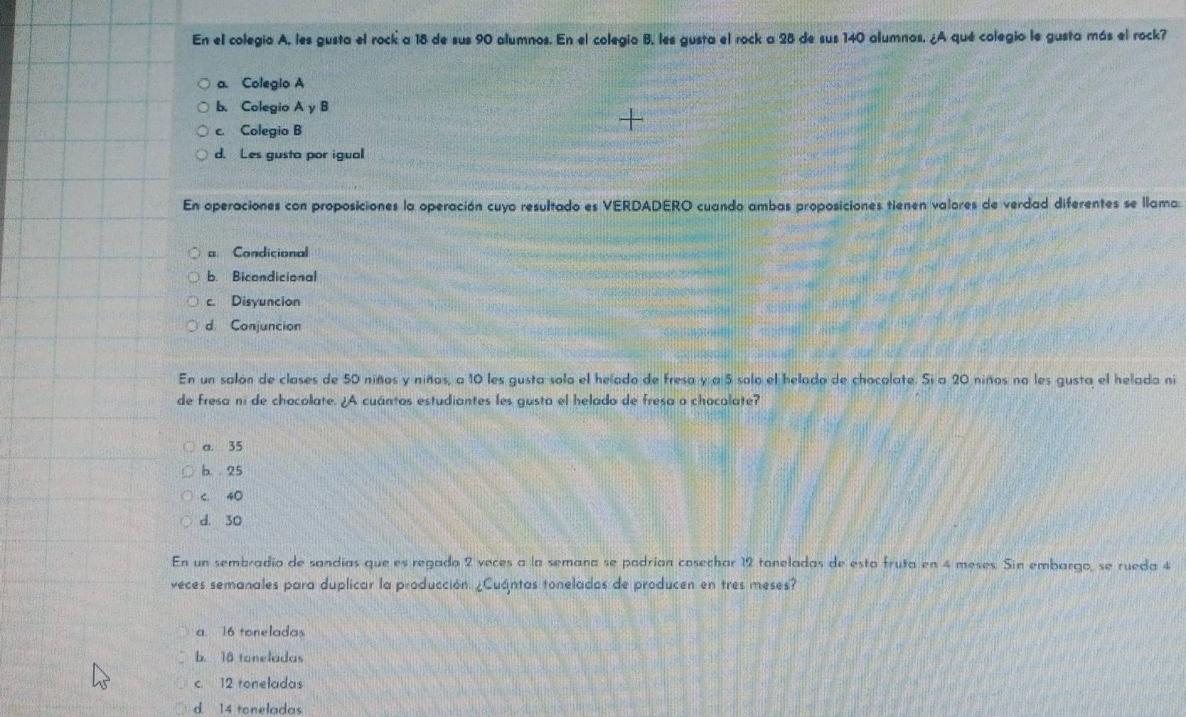 En el colegio A, les gusta el rock a 18 de sus 90 alumnos. En el colegio B, les gusta el rock a 28 de sus 140 alumnos. ¿A qué colegio le gusta más el rock?
a. Colegio A
b. Colegio A y B
c. Colegio B
d. Les gusta por igual
En operaciones con proposiciones la operación cuyo resultado es VERDADERO cuando ambas proposiciones tienen valores de verdad diferentes se llama.
a Condicional
b. Bicondicional
c. Disyuncion
d Conjuncion
En un salón de clases de 50 niños y niñas, a 10 les gusta solo el helado de fresa y a 5 solo el helado de chocolate. Si a 20 niños no les gusta el helada ni
de fresa ni de chocolate. ¿A cuántos estudiantes les gusta el helado de fresa o chocolate?
a. 35
b. 25
C 40
d. 30
En un sembradio de sandias que es regado 2 veces a la semana se padrían cosechar 12 toneladas de esta fruta en 4 meses. Sin embargo, se rueda 4
veces semanales para duplicar la producción. ¿Cuántas tonelados de producen en tres meses?
a. 16 toneladas
b. 18 toneladas
c. 12 toneladas
d 14 toneladas