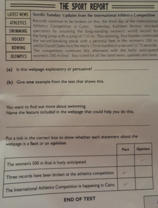 THE SPORT REPORT 
LATEST NEWS Terrific Tuesday: Updates from the International Athletics Competition 
Records continue to be broken on this, the third day of the International 
ATHLETICS Athletics Competition in Cairo. Yesterday, Kathleen Benton shocked 
SWIMMING spectators by smashing the long-standing women's world record for 
the long jump with a jump of 7.55 m. This morning, Siya Kaseke continued 
HOCKEY the record-breaking streak with a personal best in the women's 200 m. 
whilst David Oates won the men's 110 m hurdles in a record 12.75 seconds. 
ROWING The competition continues this afternoon with the hotly anticipated 
OLYMPICS women's 500 m final. Stay tuned for all the latest news, updates and more. 
(a) Is this webpage explanatory or persuasive?_ 
(b) Give one example from the text that shows this. 
_ 
You want to find out more about swimming. 
Name the feature included in the webpage that could help you do this. 
_ 
Put a tick in the correct box to show whether each statement about the 
END OF