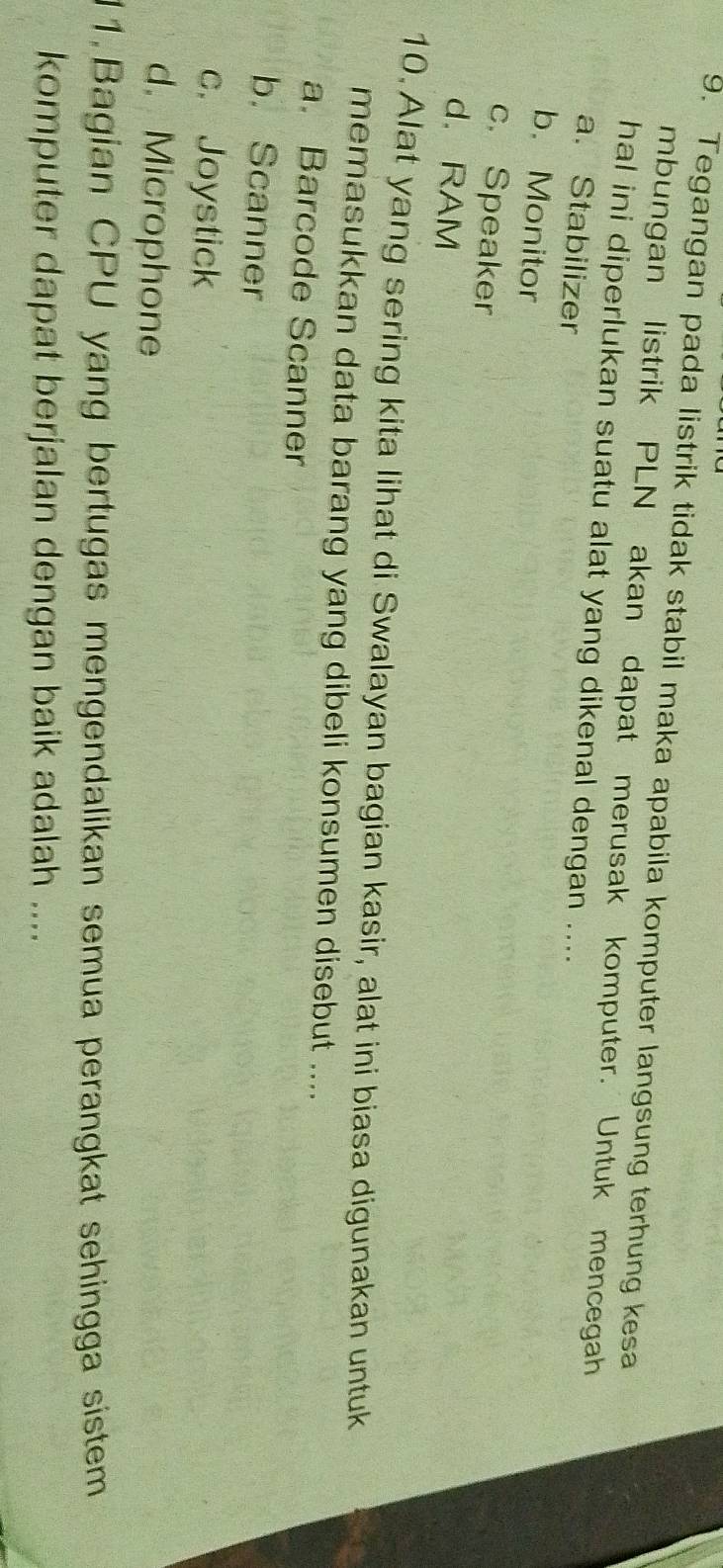 Tegangan pada listrik tidak stabil maka apabila komputer langsung terhung kesa
mbungan listrik PLN akan dapat merusak komputer. Untuk mencegah
hal ini diperlukan suatu alat yang dikenal dengan ....
a. Stabilizer
b. Monitor
c. Speaker
d.RAM
10. Alat yang sering kita lihat di Swalayan bagian kasir, alat ini biasa digunakan untuk
memasukkan data barang yang dibeli konsumen disebut ....
a. Barcode Scanner
b. Scanner
c. Joystick
d. Microphone
11.Bagian CPU yang bertugas mengendalikan semua perangkat sehingga sistem
komputer dapat berjalan dengan baik adalah ....