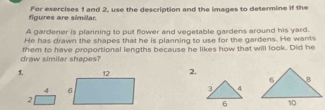 For exercises 1 and 2, use the description and the images to determine if the 
figures are similar. 
A gardener is planning to put flower and vegetable gardens around his yard. 
He has drawn the shapes that he is planning to use for the gardens. He wants 
them to have proportional lengths because he likes how that will look. Did he 
draw similar shapes? 
1. 
2. 
4 
2