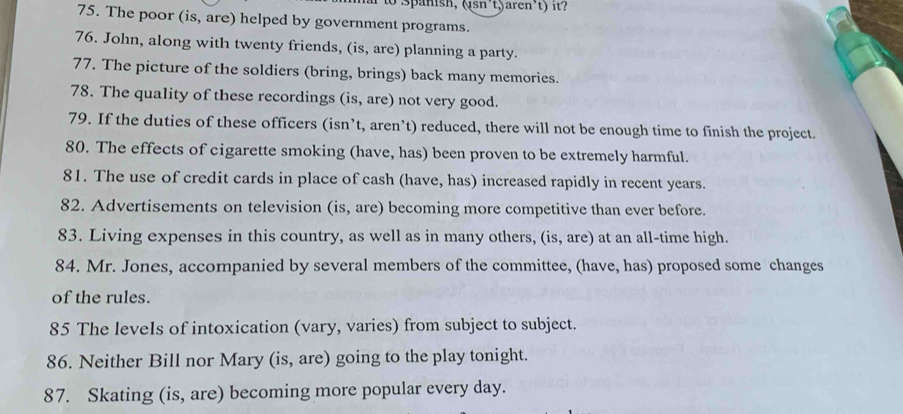 Spanish, (sn²t)aren²t) it? 
75. The poor (is, are) helped by government programs. 
76. John, along with twenty friends, (is, are) planning a party. 
77. The picture of the soldiers (bring, brings) back many memories. 
78. The quality of these recordings (is, are) not very good. 
79. If the duties of these officers (isn’t, aren’t) reduced, there will not be enough time to finish the project. 
80. The effects of cigarette smoking (have, has) been proven to be extremely harmful. 
81. The use of credit cards in place of cash (have, has) increased rapidly in recent years. 
82. Advertisements on television (is, are) becoming more competitive than ever before. 
83. Living expenses in this country, as well as in many others, (is, are) at an all-time high. 
84. Mr. Jones, accompanied by several members of the committee, (have, has) proposed some changes 
of the rules. 
85 The levels of intoxication (vary, varies) from subject to subject. 
86. Neither Bill nor Mary (is, are) going to the play tonight. 
87. Skating (is, are) becoming more popular every day.