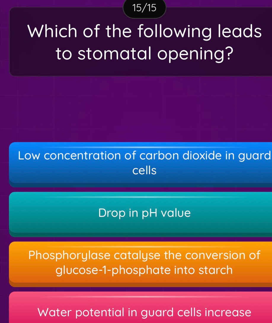 15/15
Which of the following leads
to stomatal opening?
Low concentration of carbon dioxide in guard
cells
Drop in pH value
Phosphorylase catalyse the conversion of
glucose- 1 -phosphate into starch
Water potential in guard cells increase