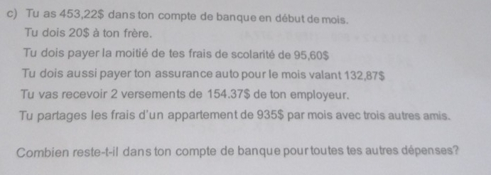 Tu as 453,22$ dans ton compte de banque en début de mois. 
Tu dois 20$ à ton frère. 
Tu dois payer la moitié de tes frais de scolarité de 95,60$
Tu dois aussi payer ton assurance auto pour le mois valant 132,87$
Tu vas recevoir 2 versements de 154.37$ de ton employeur. 
Tu partages les frais d'un appartement de 935$ par mois avec trois autres amis. 
Combien reste-t-il dans ton compte de banque pour toutes tes autres dépenses?