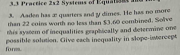 3.3 Practice 2* 2 Systems of Equations and 
3. Aaden has x quarters and y dimes. He has no more 
than 22 coins worth no less than $3.60 combined. Solve 
this system of inequalities graphically and determine one 
possible solution. Give each inequality in slope-intercept 
form.