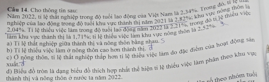 Cho thông tin sau: 
Năm 2022, tỉ lệ thất nghiệp trong độ tuổi lạo động của Việt Nam là 2.34%, Trong độ, tỉ lệ ma 
nghiệp của lạo động trong độ tuổi khu vực thành thị năm 2021 là 2,82%; khu vực nông thôn là
2,04%. Tỉ lệ thiếu việc làm trong độ tuổi lao động năm 2022 là 2.21%, trong đó tị lệ thiếu việc 
làm khu vực thành thị là 1,71%; tỉ lệ thiếu việc làm khu vực nông thôn là 2,52%, 
a) Tỉ lệ thất nghiệp giữa thành thị và nông thôn bằng nhau. 
b) Tỉ lệ thiếu việc làm ở nông thôn cao hơn thành thị. 
c) Ở nông thôn, tỉ lệ thất nghiệp thắp hơn tỉ lệ thiếu việc làm đo đặc điệm của hoạt động sản 
d) Biểu đồ tròn là dạng biểu đồ thích hợp nhất thể hiện tỉ lệ thiểu việc làm phân theo khu vực xuất. ở 
thành thị và nông thôn ở nước ta năm 2022. 
tổ theo nhóm tuổi