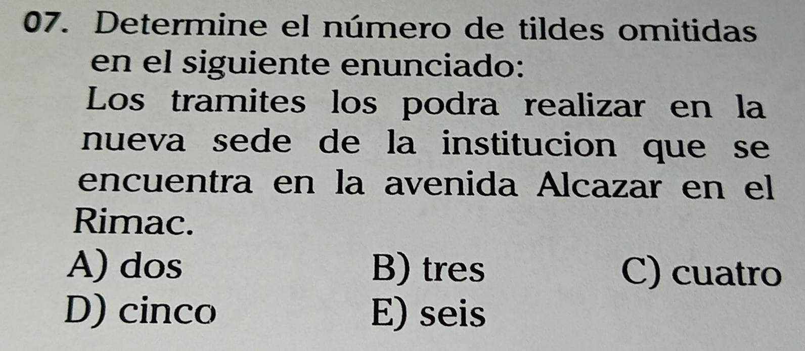 Determine el número de tildes omitidas
en el siguiente enunciado:
Los tramites los podra realizar en la
nueva sede de la institucion que se 
encuentra en la avenida Alcazar en el
Rimac.
A) dos B) tres C) cuatro
D) cinco E) seis