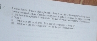 7 
The usual price of a pair of sunglasses in Store A was $114. This was 95% of the usual 
price of an Identical pair of sunglasses in Store B. Both stores gave the same discount 
in Store B. on the pair of sunglasses during a sale. The pair of sunglasses cost $96 ofter discount 
(a) What was the usual price of the pair of sunglasses in Store B? 
(b) What was the percentage discount for the pair of sunglasses?