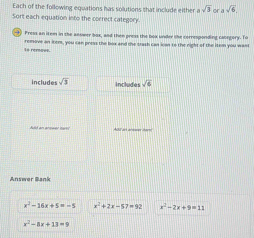 Each of the following equations has solutions that include either a sqrt(3) or asqrt(6). 
Sort each equation into the correct category.
Press an item in the answer box, and then press the box under the corresponding category. To
remove an item, you can press the box and the trash can icon to the right of the item you want
to remove.
includes sqrt(3) includes sqrt(6)
Add an answer item! Add an answer item!
Answer Bank
x^2-16x+5=-5 x^2+2x-57=92 x^2-2x+9=11
x^2-8x+13=9