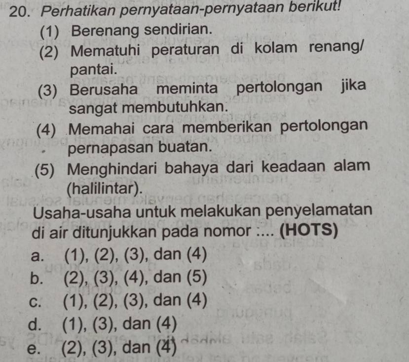 Perhatikan pernyataan-pernyataan berikut!
(1) Berenang sendirian.
(2) Mematuhi peraturan di kolam renang/
pantai.
(3) Berusaha meminta pertolongan jika
sangat membutuhkan.
(4) Memahai cara memberikan pertolongan
pernapasan buatan.
(5) Menghindari bahaya dari keadaan alam
(halilintar).
Usaha-usaha untuk melakukan penyelamatan
di air ditunjukkan pada nomor :... (HOTS)
a. (1),(2),(3) ), dan (4)
b. (2),(3), (4) , dan (5)
C. (1),(2),(3) , dan (4)
d. (1),(3) , dan (7
e. (2),(3) , dan (4)