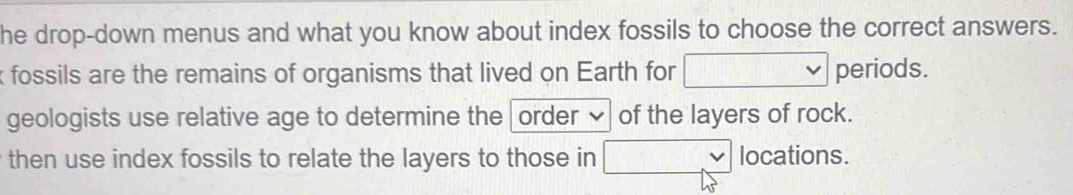 he drop-down menus and what you know about index fossils to choose the correct answers. 
fossils are the remains of organisms that lived on Earth for □ periods. 
geologists use relative age to determine the order of the layers of rock. 
then use index fossils to relate the layers to those in □ locations.