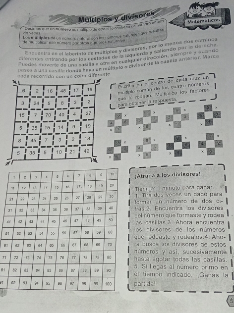 Múltiplos y divisores
Decimas que un número es múltipio de otro si lo contiena un número entero Matemáticas
da veces.
Los múltiplos de un número natural son los números naturales que resultar
de multiplicar ese número por otros números naturales
Encuentra en el laberinto de múltiplos y divisores, por lo menos dos caminos
diferentes entrando por los costados de la izquierda y saliendo por la derecha
Puedes moverte de una casilla a otra en cualquier dirección, siempre y cuando
pases a una casilla donde haya un multiplo o divisor de la casilia anterior. Marca
cada recorrido con un color diferente.
Escribe en el centro de cada cruz un
6 2 16 48 17 18
múltiplo común de los cuatro números
que lo rodean. Multiplica los factores
3 24 5 8 3 2
para obtener la respuesta
x
6 χ
15 7 70 40 4 27 2 x U
4 6 5 3 a
x 9
5 35 15 14 9 19 × 3 x
8 45 7 3 2 18 +
x
x
A  
5 35 5 10 21 42 4 9 4 2
6 x x
×
¡Atrapa a los divisores!
Tiempo: 1 minuto para ganar.
1. Tira dos veces un dado para
formar un número de dos ci-
fras.2. Encuentra los divisores
del número que formaste y rodea
4las casillas.3. Ahora encuentra
los divisores de los números
5que rodéaste y rodéalos.4. Aho-
6ra busca los divisores de estos
números y así, sucesivamente
71hasta agotar todas las casillas.
5. Si llegas al número primo en
81el tiempo indicado, ¡Ganas la
91 partida!
5