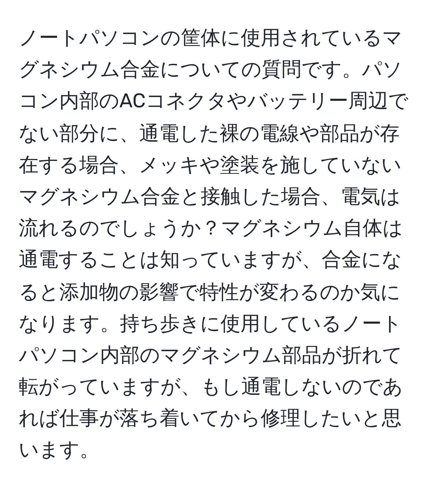 ノートパソコンの筐体に使用されているマグネシウム合金についての質問です。パソコン内部のACコネクタやバッテリー周辺でない部分に、通電した裸の電線や部品が存在する場合、メッキや塗装を施していないマグネシウム合金と接触した場合、電気は流れるのでしょうか？マグネシウム自体は通電することは知っていますが、合金になると添加物の影響で特性が変わるのか気になります。持ち歩きに使用しているノートパソコン内部のマグネシウム部品が折れて転がっていますが、もし通電しないのであれば仕事が落ち着いてから修理したいと思います。